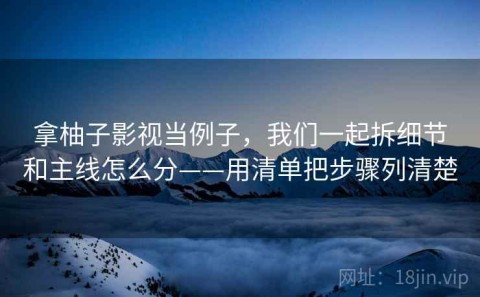 拿柚子影视当例子，我们一起拆细节和主线怎么分——用清单把步骤列清楚