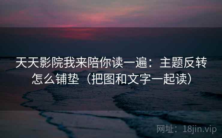 天天影院我来陪你读一遍：主题反转怎么铺垫（把图和文字一起读）