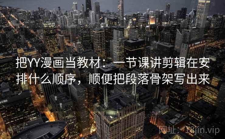 把YY漫画当教材：一节课讲剪辑在安排什么顺序，顺便把段落骨架写出来