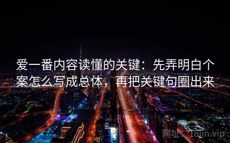 爱一番内容读懂的关键：先弄明白个案怎么写成总体，再把关键句圈出来