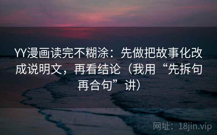 YY漫画读完不糊涂：先做把故事化改成说明文，再看结论（我用“先拆句再合句”讲）