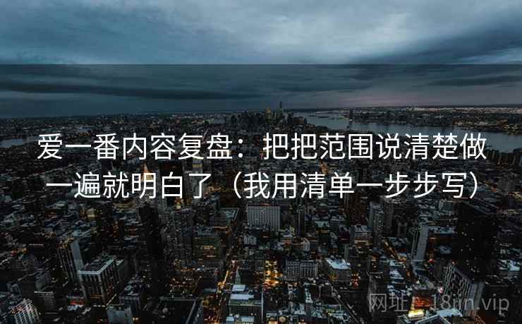爱一番内容复盘：把把范围说清楚做一遍就明白了（我用清单一步步写）