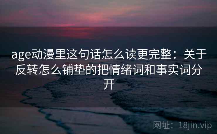 age动漫里这句话怎么读更完整:关于反转怎么铺垫的把情绪词和事实词分开 age动漫里这句话怎么读更完整:关于反转怎么铺垫的把情绪词和事实词分开