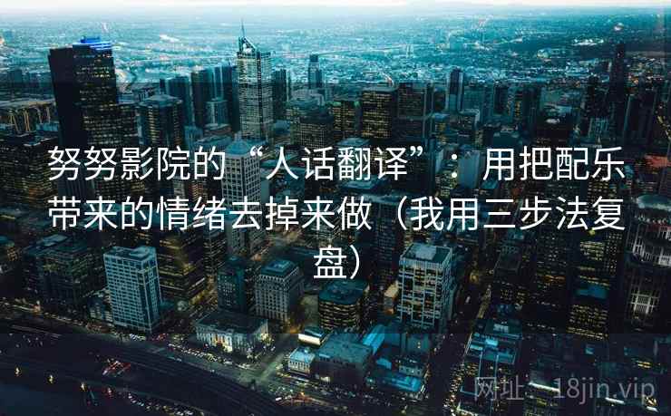 努努影院的“人话翻译”：用把配乐带来的情绪去掉来做（我用三步法复盘）