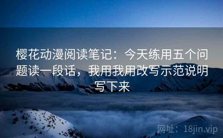 樱花动漫阅读笔记：今天练用五个问题读一段话，我用我用改写示范说明写下来