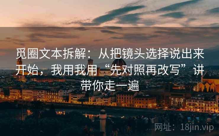 觅圈文本拆解：从把镜头选择说出来开始，我用我用“先对照再改写”讲带你走一遍