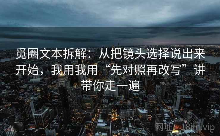 觅圈文本拆解：从把镜头选择说出来开始，我用我用“先对照再改写”讲带你走一遍